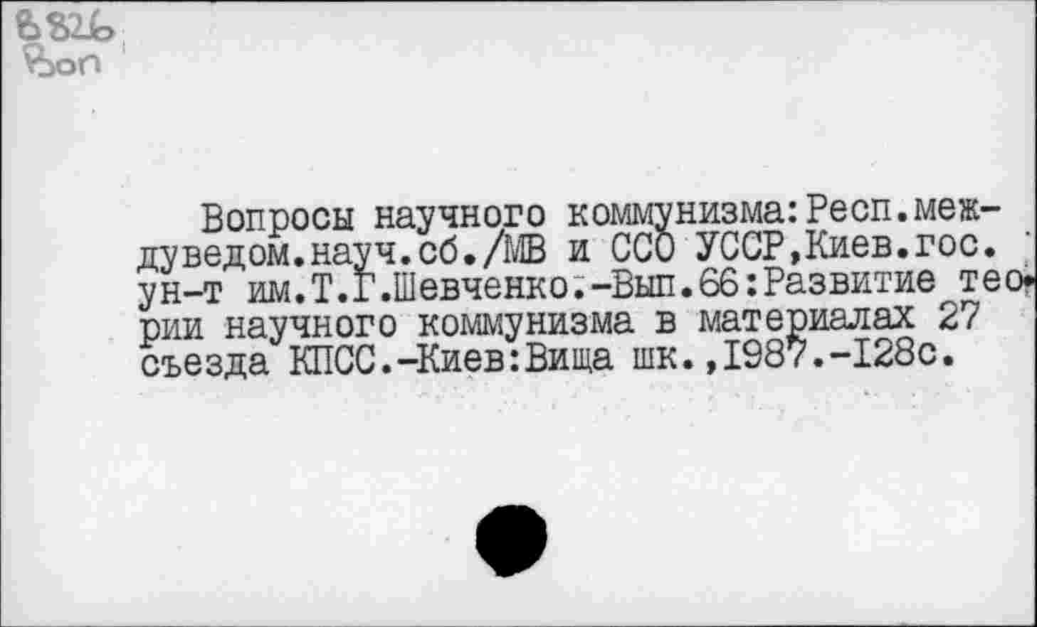 ﻿ьш> vbon
Вопросы научного коммунизма: Респ.меж-дуведом.науч.об./МВ и ССО УССР,Киев.гос. ун-т им.Т.Г.Шевченко.-Вып.66:Развитие тео* рии научного коммунизма в материалах 27 съезда КПСС.-Киев:Вища шк.,1987.-128с.